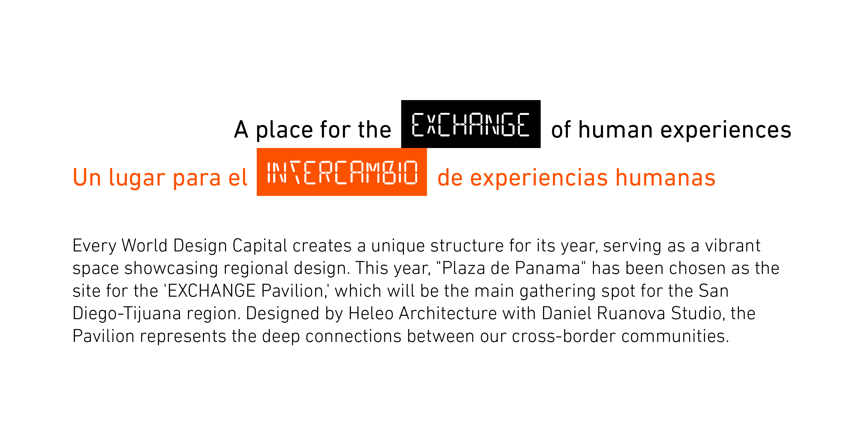 A Place for the EXCHANGE of Human Experiences Un lugar para el INTERCAMBIO de experiencias humanas Every World Design Capital creates a unique structure for its year, serving as a vibrant space showcasing regional design. This year, "Plaza de Panama" has been chosen as the site for the 'EXCHANGE Pavilion,' which will be the main gathering spot for the San Diego-Tijuana region. Designed by Heleo Architecture with Daniel Ruanova Studio, the Pavilion represents the deep connections between our cross-border communities.